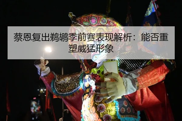 蔡恩复出鹈鹕季前赛表现解析：能否重塑威猛形象